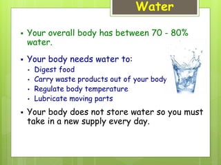 Water
 Your overall body has between 70 - 80%
water.
 Your body needs water to:
• Digest food
• Carry waste products out of your body
• Regulate body temperature
• Lubricate moving parts
 Your body does not store water so you must
take in a new supply every day.
 