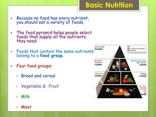 Basic Nutrition
 Because no food has every nutrient,
you should eat a variety of foods.
 The food pyramid helps people select
foods that supply all the nutrients
they need.
 Foods that contain the same nutrients
belong to a food group.
 Four food groups:
• Bread and cereal
• Vegetable & Fruit
• Milk
• Meat
 