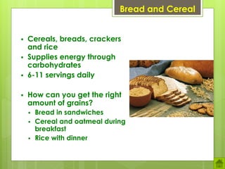 Bread and Cereal
 Cereals, breads, crackers
and rice
 Supplies energy through
carbohydrates
 6-11 servings daily
 How can you get the right
amount of grains?
 Bread in sandwiches
 Cereal and oatmeal during
breakfast
 Rice with dinner
 