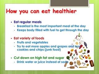 How you can eat healthier
 Eat regular meals
• Breakfast is the most important meal of the day
• Keeps body filled with fuel to get through the day
 Eat variety of foods
• Fruits and vegetables
• Try to eat more apples and grapes and less
cookies and chips (junk food)
 Cut down on high fat and sugar
• Drink water or juice instead of soda
 