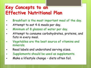 Key Concepts to an
Effective Nutritional Plan
 Breakfast is the most important meal of the day.
 Attempt to eat 4-6 meals per day.
 Minimum of 8 glasses of water per day.
 Attempt to consume carbohydrates, proteins, and
fats in every meal.
 Vegetables are the best source of vitamins and
minerals.
 Read labels and understand serving sizes.
 Supplements should be used as supplements.
 Make a lifestyle change – diets often fail.
 