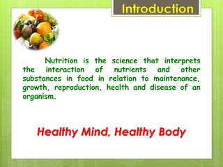 Introduction
Nutrition is the science that interprets
the interaction of nutrients and other
substances in food in relation to maintenance,
growth, reproduction, health and disease of an
organism.
Healthy Mind, Healthy Body
 