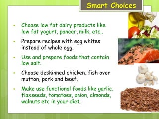 Smart Choices
 Choose low fat dairy products like
low fat yogurt, paneer, milk, etc..
 Prepare recipes with egg whites
instead of whole egg.
 Use and prepare foods that contain
low salt.
 Choose deskinned chicken, fish over
mutton, pork and beef.
 Make use functional foods like garlic,
flaxseeds, tomatoes, onion, almonds,
walnuts etc in your diet.
 