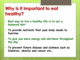 Why is it important to eat
healthy?
• Best way to live a healthy life is to eat a
balanced diet
• To provide nutrients that your body needs to
function
• To give you more energy and alertness throughout
the day
• To prevent future disease and sickness such as
Diabetes, obesity and cancer etc..
 