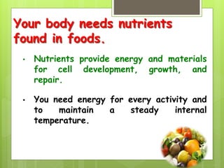 Your body needs nutrients
found in foods.
• Nutrients provide energy and materials
for cell development, growth, and
repair.
• You need energy for every activity and
to maintain a steady internal
temperature.
 