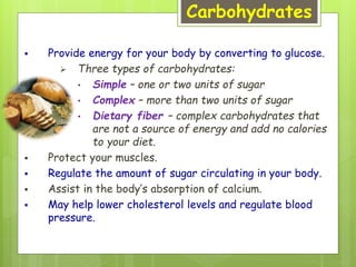 Carbohydrates
 Provide energy for your body by converting to glucose.
 Three types of carbohydrates:
• Simple – one or two units of sugar
• Complex – more than two units of sugar
• Dietary fiber – complex carbohydrates that
are not a source of energy and add no calories
to your diet.
 Protect your muscles.
 Regulate the amount of sugar circulating in your body.
 Assist in the body’s absorption of calcium.
 May help lower cholesterol levels and regulate blood
pressure.
 