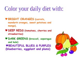 BRIGHT ORANGES  (carrots, mandarin oranges, sweet potatoes and mango),  DEEP REDS   (tomatoes, cherries and strawberries) DARK GREENS   (broccoli, asparagus and kale)   Color your daily diet with: BEAUTIFUL BLUES & PURPLES   (blueberries, eggplant and plums) 