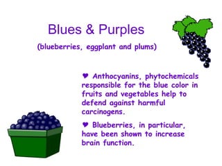 Blues & Purples (blueberries, eggplant and plums) Anthocyanins, phytochemicals responsible for the blue color in fruits and vegetables help to defend against harmful carcinogens. Blueberries, in particular, have been shown to increase brain function. 