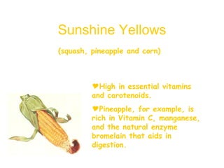 Sunshine Yellows (squash, pineapple and corn)   High in essential vitamins and carotenoids. Pineapple, for example, is rich in Vitamin C, manganese, and the natural enzyme bromelain that aids in digestion. 