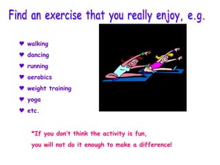 walking dancing running aerobics weight training yoga etc. *If you don’t think the activity is fun, you will not do it enough to make a difference! Find an exercise that you really enjoy, e.g. 