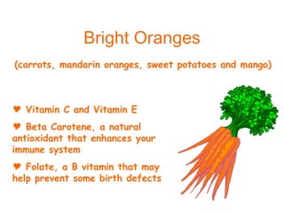 Bright Oranges Vitamin C and Vitamin E Beta Carotene, a natural antioxidant that enhances your immune system Folate, a B vitamin that may help prevent some birth defects (carrots, mandarin oranges, sweet potatoes and mango) 