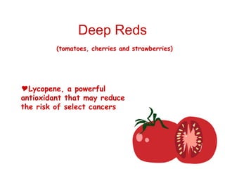 Deep Reds (tomatoes, cherries and strawberries) Lycopene, a powerful antioxidant that may reduce the risk of select cancers 