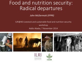 Food and nutrition security: 
Radical departures 
John McDermott (IFPRI) 
ILRI@40 Livestock and sustainable food and nutrition security 
workshop 
Addis Ababa, 7 November 2014 
 