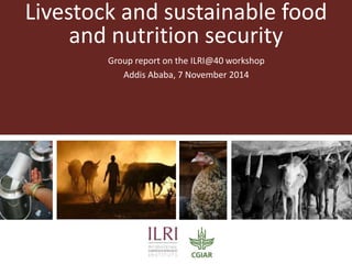 Livestock and sustainable food 
and nutrition security 
Group report on the ILRI@40 workshop 
Addis Ababa, 7 November 2014 
 