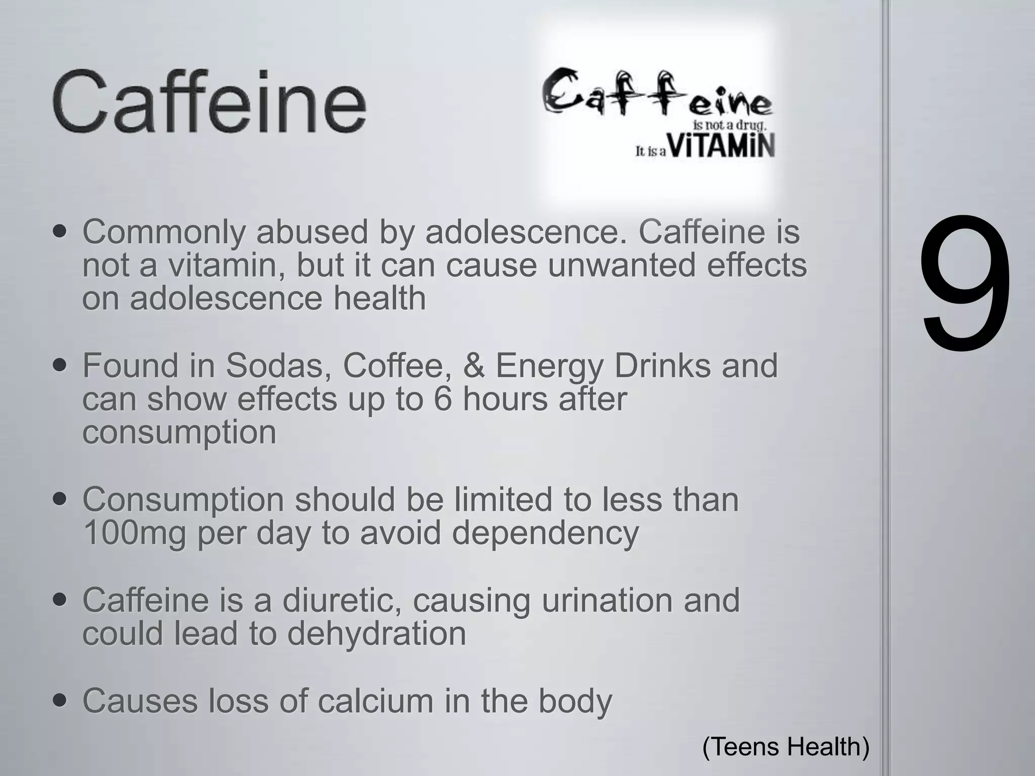 Caffeine 9Commonly abused by adolescence. Caffeine is not a vitamin, but it can cause unwanted effects on adolescence health Found in Sodas, Coffee, & Energy Drinks and can show effects up to 6 hours after consumptionConsumption should be limited to less than 100mg per day to avoid dependencyCaffeine is a diuretic, causing urination and could lead to dehydration Causes loss of calcium in the body(Teens Health) 