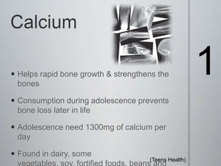 Calcium1Helps rapid bone growth & strengthens the bonesConsumption during adolescence prevents bone loss later in lifeAdolescence need 1300mg of calcium per dayFound in dairy, some vegetables, soy, fortified foods, beans and canned fish. (Teens Health) 