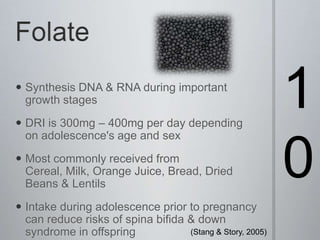 Folate10Synthesis DNA & RNA during important growth stagesDRI is 300mg – 400mg per day depending on adolescence's age and sexMost commonly received from Cereal, Milk, Orange Juice, Bread, Dried Beans & LentilsIntake during adolescence prior to pregnancy can reduce risks of spina bifida & down syndrome in offspring(Stang & Story, 2005) 