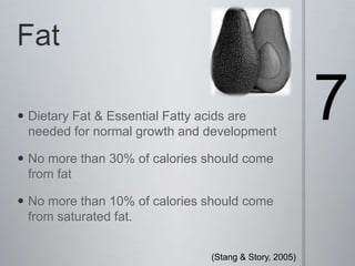 Fat7Dietary Fat & Essential Fatty acids are needed for normal growth and developmentNo more than 30% of calories should come from fatNo more than 10% of calories should come from saturated fat. (Stang & Story, 2005) 