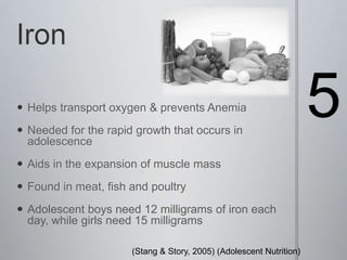Iron5Helps transport oxygen & prevents AnemiaNeeded for the rapid growth that occurs in adolescence Aids in the expansion of muscle massFound in meat, fish and poultryAdolescent boys need 12 milligrams of iron each day, while girls need 15 milligrams(Stang & Story, 2005) (Adolescent Nutrition) 