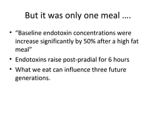 But it was only one meal ….
• “Baseline endotoxin concentrations were
  increase significantly by 50% after a high fat
  meal”
• Endotoxins raise post-pradial for 6 hours
• What we eat can influence three future
  generations.
 