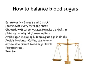 How to balance blood sugars

Eat regularly – 3 meals and 2 snacks
Protein with every meal and snack
Choose low GI carbohydrates to make up ¼ of the
plate e.g. wholegrain/brown options
Avoid sugar, including hidden sugars e.g. in drinks
Avoid stimulants - Coffee, tea, energy drinks and
alcohol also disrupt blood sugar levels
Reduce stress!
Exercise
 