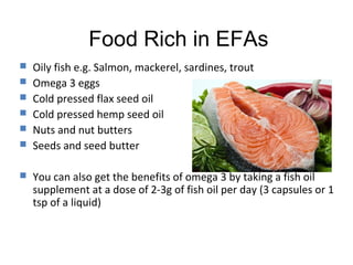 Food Rich in EFAs
   Oily fish e.g. Salmon, mackerel, sardines, trout
   Omega 3 eggs
   Cold pressed flax seed oil
   Cold pressed hemp seed oil
   Nuts and nut butters
   Seeds and seed butter

   You can also get the benefits of omega 3 by taking a fish oil
    supplement at a dose of 2-3g of fish oil per day (3 capsules or 1
    tsp of a liquid)
 
