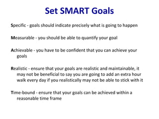 Set SMART Goals
Specific - goals should indicate precisely what is going to happen

Measurable - you should be able to quantify your goal

Achievable - you have to be confident that you can achieve your
  goals

Realistic - ensure that your goals are realistic and maintainable, it
  may not be beneficial to say you are going to add an extra hour
  walk every day if you realistically may not be able to stick with it

Time-bound - ensure that your goals can be achieved within a
   reasonable time frame
 