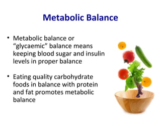 Metabolic Balance
• Metabolic balance or
  “glycaemic” balance means
  keeping blood sugar and insulin
  levels in proper balance

• Eating quality carbohydrate
  foods in balance with protein
  and fat promotes metabolic
  balance
 