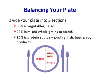 Balancing Your Plate
Divide your plate into 3 sections:
  50% is vegetables, salad
  25% is mixed whole grains or starch
  25% is protein source – poultry, fish, beans, soy
   products

                          Whole
                          grains
                Veggies
                          Protein
 