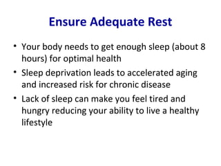 Ensure Adequate Rest
• Your body needs to get enough sleep (about 8
  hours) for optimal health
• Sleep deprivation leads to accelerated aging
  and increased risk for chronic disease
• Lack of sleep can make you feel tired and
  hungry reducing your ability to live a healthy
  lifestyle
 