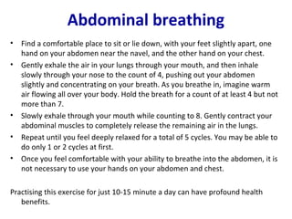 Abdominal breathing
•   Find a comfortable place to sit or lie down, with your feet slightly apart, one
    hand on your abdomen near the navel, and the other hand on your chest.
•   Gently exhale the air in your lungs through your mouth, and then inhale
    slowly through your nose to the count of 4, pushing out your abdomen
    slightly and concentrating on your breath. As you breathe in, imagine warm
    air flowing all over your body. Hold the breath for a count of at least 4 but not
    more than 7.
•   Slowly exhale through your mouth while counting to 8. Gently contract your
    abdominal muscles to completely release the remaining air in the lungs.
•   Repeat until you feel deeply relaxed for a total of 5 cycles. You may be able to
    do only 1 or 2 cycles at first.
•   Once you feel comfortable with your ability to breathe into the abdomen, it is
    not necessary to use your hands on your abdomen and chest.

Practising this exercise for just 10-15 minute a day can have profound health
   benefits.
 