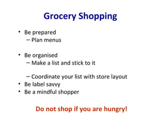 Grocery Shopping
• Be prepared
   – Plan menus

• Be organised
   – Make a list and stick to it

   – Coordinate your list with store layout
• Be label savvy
• Be a mindful shopper

       Do not shop if you are hungry!
 