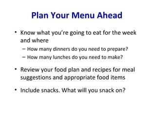 Plan Your Menu Ahead
• Know what you’re going to eat for the week
  and where
  – How many dinners do you need to prepare?
  – How many lunches do you need to make?

• Review your food plan and recipes for meal
  suggestions and appropriate food items
• Include snacks. What will you snack on?
 