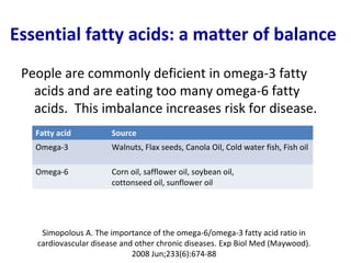 Essential fatty acids: a matter of balance
 People are commonly deficient in omega-3 fatty
   acids and are eating too many omega-6 fatty
   acids. This imbalance increases risk for disease.
   Fatty acid          Source
   Omega-3             Walnuts, Flax seeds, Canola Oil, Cold water fish, Fish oil

   Omega-6             Corn oil, safflower oil, soybean oil,
                       cottonseed oil, sunflower oil




    Simopolous A. The importance of the omega-6/omega-3 fatty acid ratio in
   cardiovascular disease and other chronic diseases. Exp Biol Med (Maywood).
                             2008 Jun;233(6):674-88
 