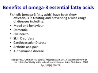 Benefits of omega-3 essential fatty acids
   Fish oils (omega-3 fatty acids) have been show
      efficacious in treating and preventing a wide range
      of diseases including:
   • Mood and behaviour
   • Dementia
   • Eye health
   • Skin Disorders
   • Cardiovascular Disease
   • Arthritis and pain
   • Autoimmune disease

   Riediger ND, Othman RA, Suh M, Moghadasian MH. A systemic review of
      the roles of n-3 fatty acids in health and disease. J Am Diet Assoc. 2009
                                  Apr;109(4):668-79.
 