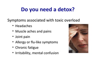 Do you need a detox?
Symptoms associated with toxic overload
  •   Headaches
  •   Muscle aches and pains
  •   Joint pain
  •   Allergy or flu-like symptoms
  •   Chronic fatigue
  •   Irritability, mental confusion
 