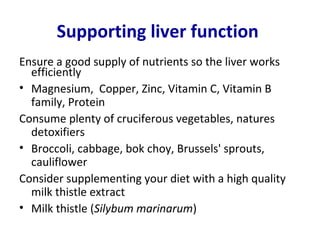 Supporting liver function
Ensure a good supply of nutrients so the liver works
  efficiently
• Magnesium, Copper, Zinc, Vitamin C, Vitamin B
  family, Protein
Consume plenty of cruciferous vegetables, natures
  detoxifiers
• Broccoli, cabbage, bok choy, Brussels' sprouts,
  cauliflower
Consider supplementing your diet with a high quality
  milk thistle extract
• Milk thistle (Silybum marinarum)
 