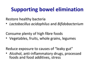 Supporting bowel elimination
Restore healthy bacteria
• Lactobacillus acidophilus and Bifidobacterium

Consume plenty of high fibre foods
• Vegetables, fruits, whole grains, legumes

Reduce exposure to causes of “leaky gut”
• Alcohol, anti-inflammatory drugs, processed
  foods and food additives, stress
 