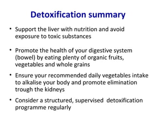 Detoxification summary
• Support the liver with nutrition and avoid
  exposure to toxic substances

• Promote the health of your digestive system
  (bowel) by eating plenty of organic fruits,
  vegetables and whole grains
• Ensure your recommended daily vegetables intake
  to alkalise your body and promote elimination
  trough the kidneys
• Consider a structured, supervised detoxification
  programme regularly
 