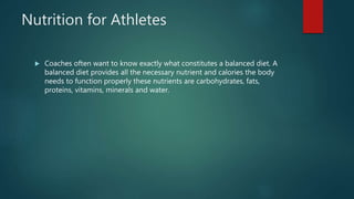 Nutrition for Athletes
 Coaches often want to know exactly what constitutes a balanced diet. A
balanced diet provides all the necessary nutrient and calories the body
needs to function properly these nutrients are carbohydrates, fats,
proteins, vitamins, minerals and water.
 
