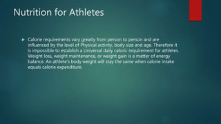Nutrition for Athletes
 Calorie requirements vary greatly from person to person and are
influenced by the level of Physical activity, body size and age. Therefore it
is impossible to establish a Universal daily caloric requirement for athletes.
Weight loss, weight maintenance, or weight gain is a matter of energy
balance. An athlete’s body weight will stay the same when calorie intake
equals calorie expenditure.
 