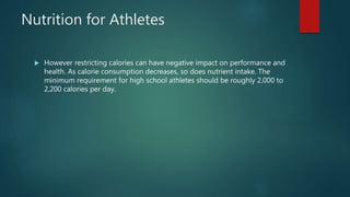 Nutrition for Athletes
 However restricting calories can have negative impact on performance and
health. As calorie consumption decreases, so does nutrient intake. The
minimum requirement for high school athletes should be roughly 2,000 to
2,200 calories per day.
 