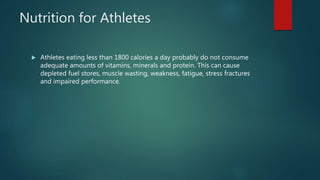 Nutrition for Athletes
 Athletes eating less than 1800 calories a day probably do not consume
adequate amounts of vitamins, minerals and protein. This can cause
depleted fuel stores, muscle wasting, weakness, fatigue, stress fractures
and impaired performance.
 