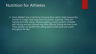 Nutrition for Athletes
 Some athletes have a hard time increasing their calorie intake because the
volume of a larger meal cause them discomfort, especially if they are
training soon after eating. Athletes juggling a heavy academic schedule
with training and part time job may have difficulty finding the time to eat.
These athletes can benefit from eating several small meals and snacks
throughout the day!
 