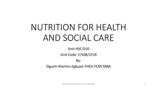 NUTRITION FOR HEALTH
AND SOCIAL CARE
Unit HSC O10
Unit Code: F/508/3724
By:
Oguchi Martins Egbujor FHEA FCMI MBA
Oguchi Martins Egbujor FHEA FCMI MBA 1
 