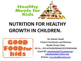 NUTRITION FOR HEALTHY
GROWTH IN CHILDREN.
Dr Zubeda Tumbi
Clinical Nutritionist and Dietician
Health Watch Clinic
Ph No. : 022-6331498/9820401253/9930244548
Email ID: zubedatumbi12@gmail.com /
zubedatumbi@yahoo.com
Website: www.healthwatch.co.in
 