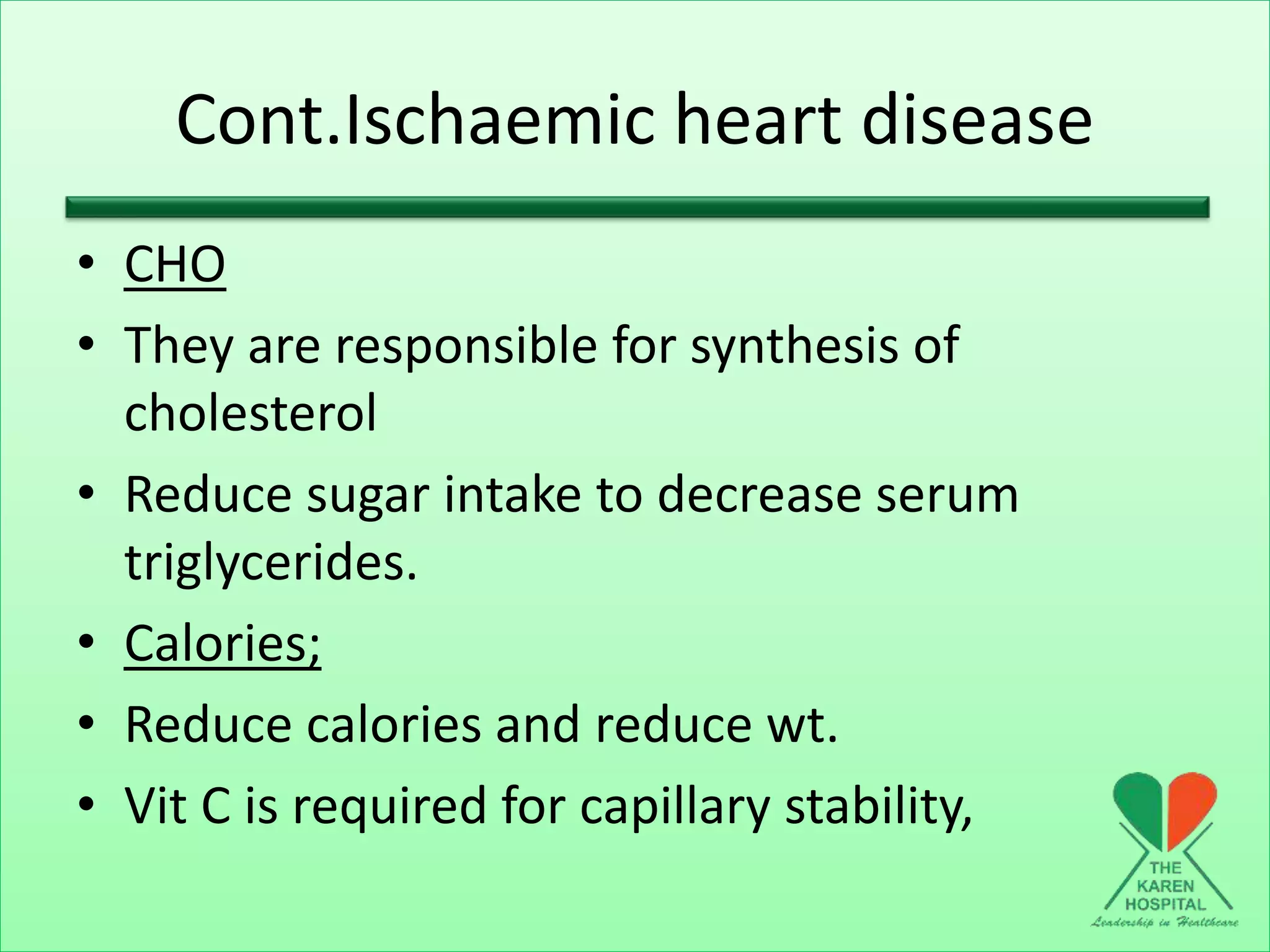 Cont.Ischaemic heart disease
• CHO
• They are responsible for synthesis of
cholesterol
• Reduce sugar intake to decrease serum
triglycerides.
• Calories;
• Reduce calories and reduce wt.
• Vit C is required for capillary stability,
 