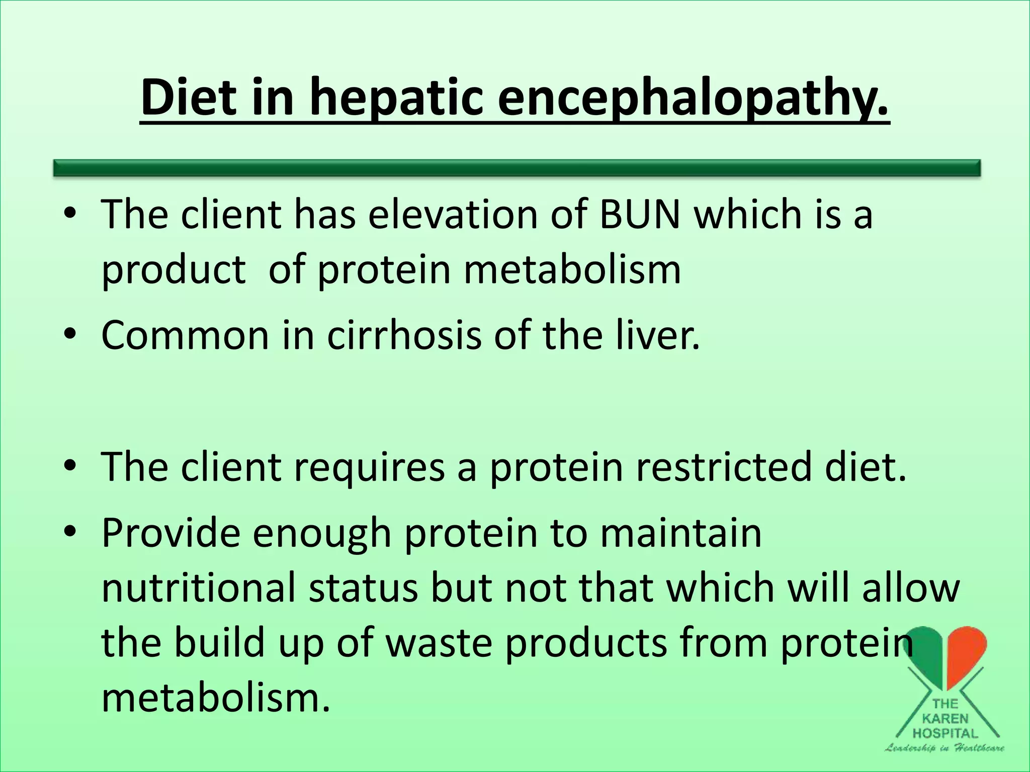 Diet in hepatic encephalopathy.
• The client has elevation of BUN which is a
product of protein metabolism
• Common in cirrhosis of the liver.
• The client requires a protein restricted diet.
• Provide enough protein to maintain
nutritional status but not that which will allow
the build up of waste products from protein
metabolism.
 