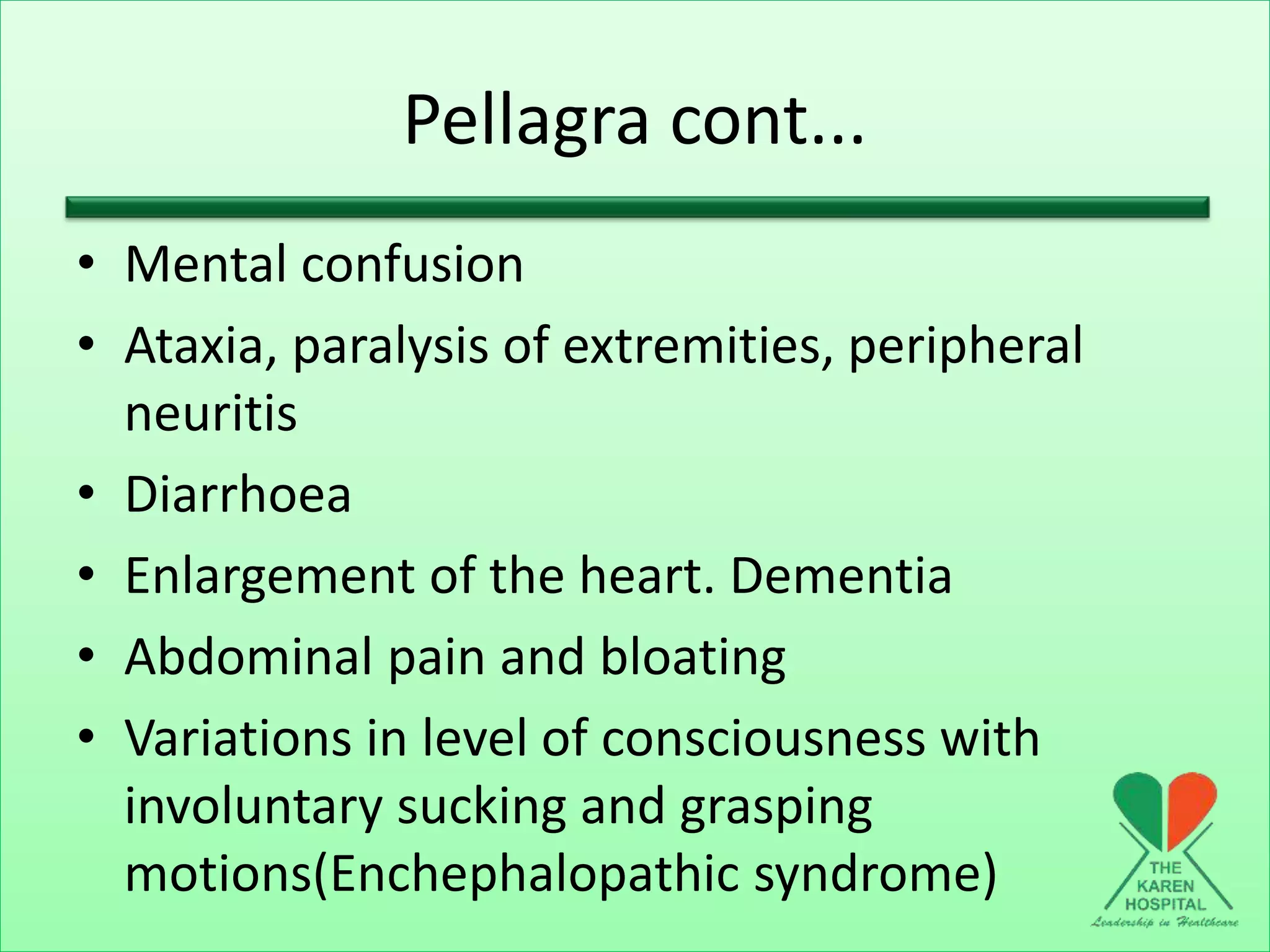 Pellagra cont...
• Mental confusion
• Ataxia, paralysis of extremities, peripheral
neuritis
• Diarrhoea
• Enlargement of the heart. Dementia
• Abdominal pain and bloating
• Variations in level of consciousness with
involuntary sucking and grasping
motions(Enchephalopathic syndrome)
 