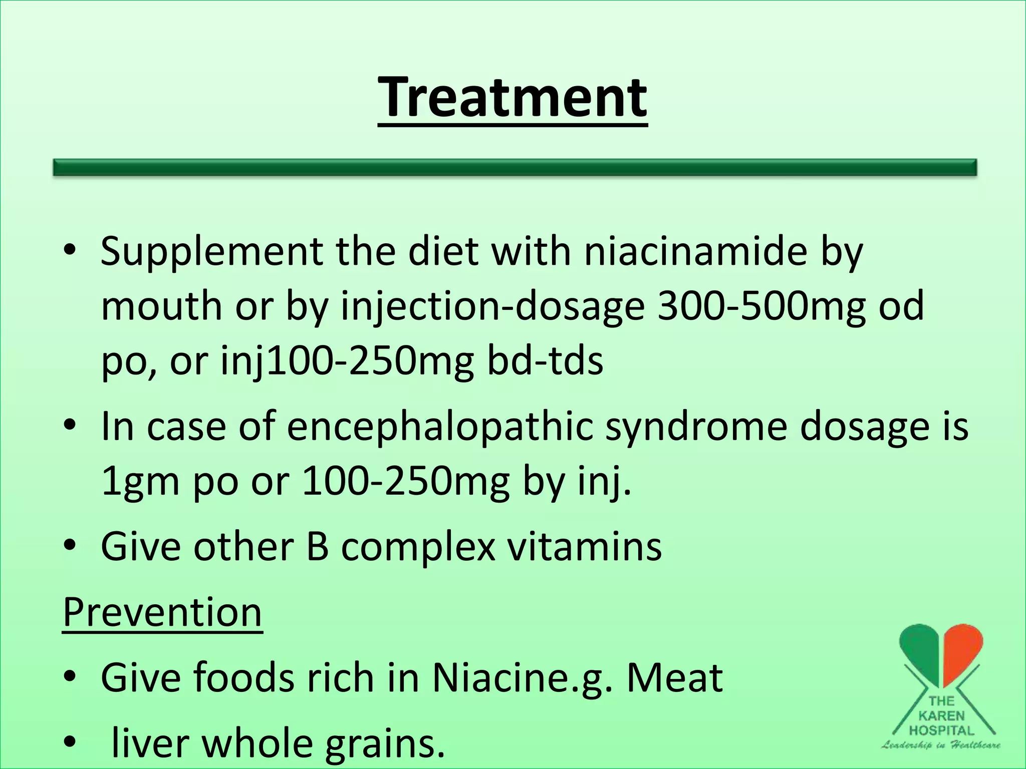 Treatment
• Supplement the diet with niacinamide by
mouth or by injection-dosage 300-500mg od
po, or inj100-250mg bd-tds
• In case of encephalopathic syndrome dosage is
1gm po or 100-250mg by inj.
• Give other B complex vitamins
Prevention
• Give foods rich in Niacine.g. Meat
• liver whole grains.
 